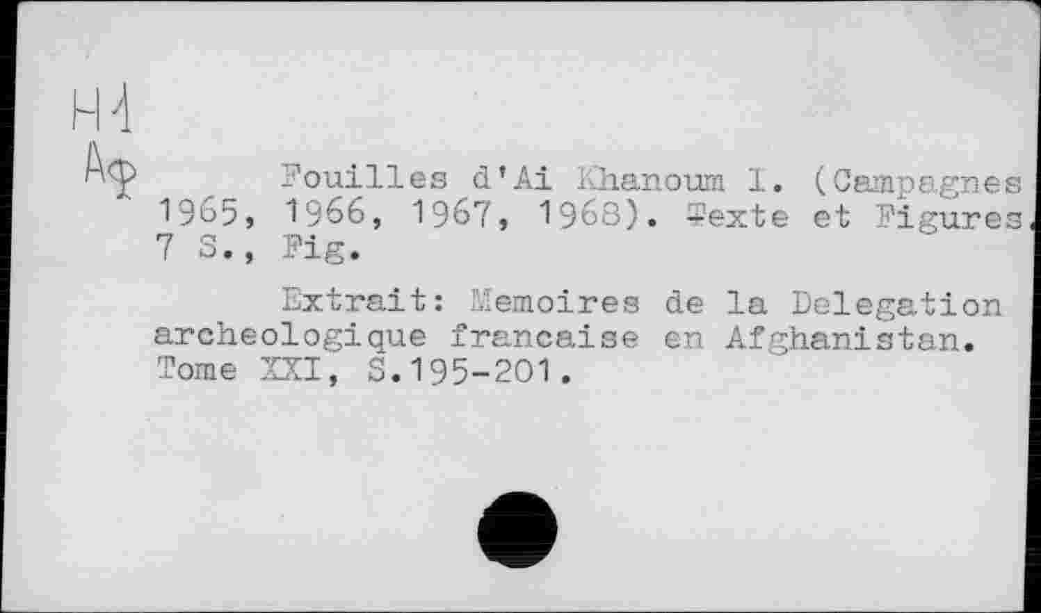 ﻿a co
H 4
Fouilles d’Ai Khanoum 1. (Campagne 1965, 1966, 1967, 1968). 5exte et Figure 7 S., Fig.
Extrait: Mémoires de la Delegation archéologique française en Afghanistan. Tome XXI, S.195-201.